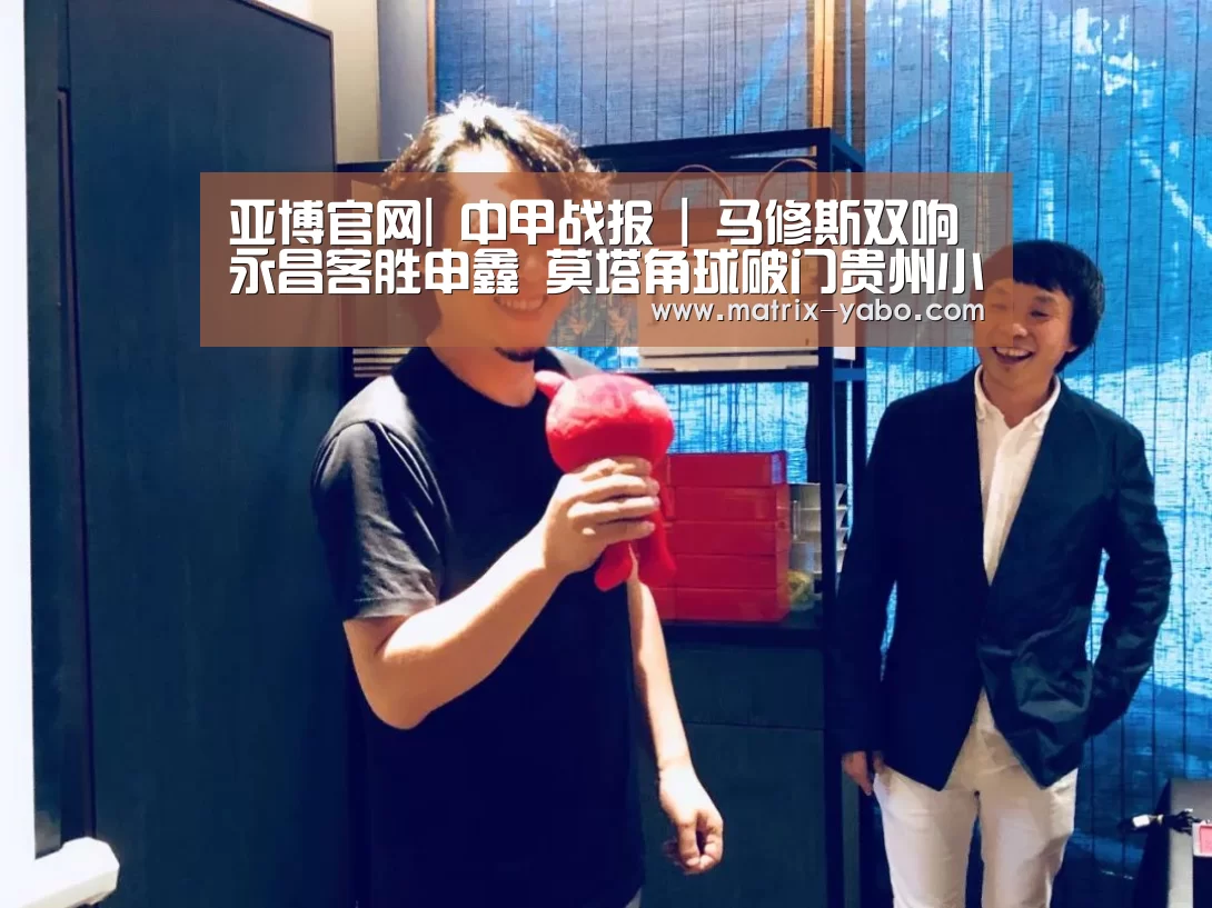 亚博官网|
中甲战报 | 马修斯双响永昌客胜申鑫 莫塔角球破门贵州小胜梅县